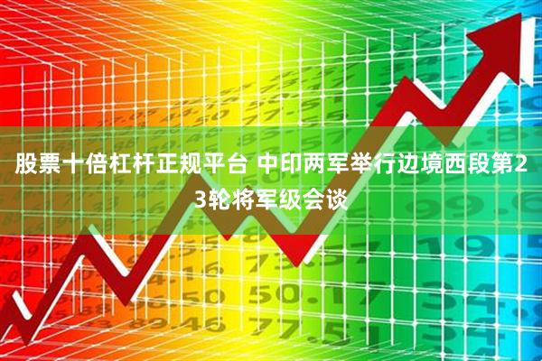 股票十倍杠杆正规平台 中印两军举行边境西段第23轮将军级会谈